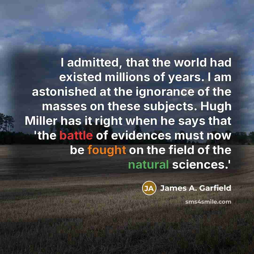 “I admitted, that the world had existed millions of years. I am astonished at the ignorance of the masses on these subjects. Hugh Miller has it right when he says that 'the battle of evidences must now be fought on the field of the natural sciences.'” quote by James A. Garfield