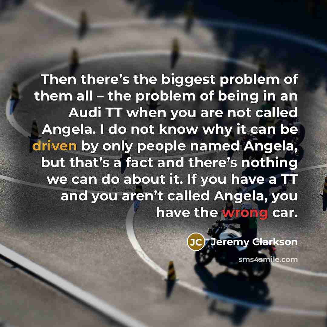“Then there’s the biggest problem of them all – the problem of being in an Audi TT when you are not called Angela. I do not know why it can be driven by only people named Angela, but that’s a fact and there’s nothing we can do about it. If you have a TT and you aren’t called Angela, you have the…” quote by Jeremy Clarkson
