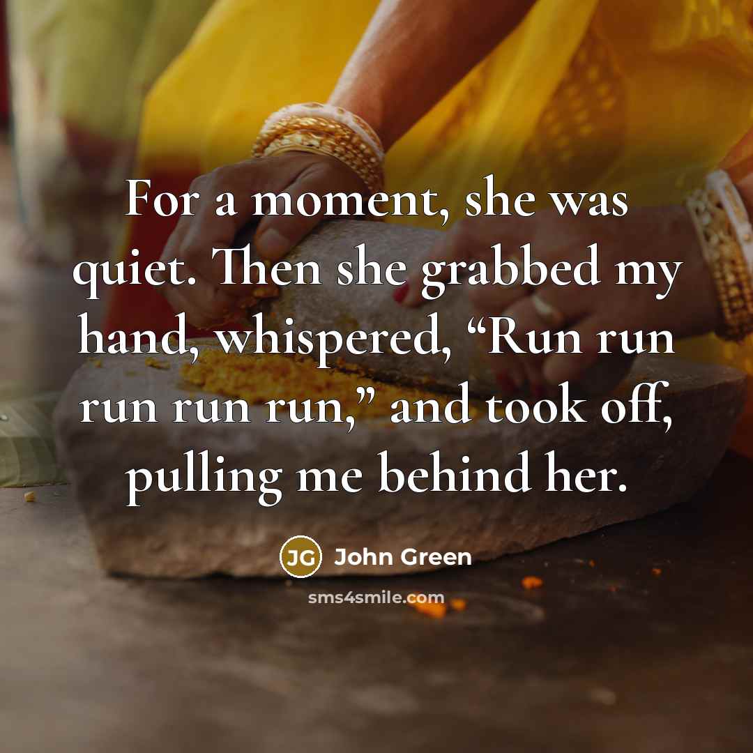 “For a moment, she was quiet. Then she grabbed my hand, whispered, “Run run run run run,” and took off, pulling me behind her.” quote by John Green