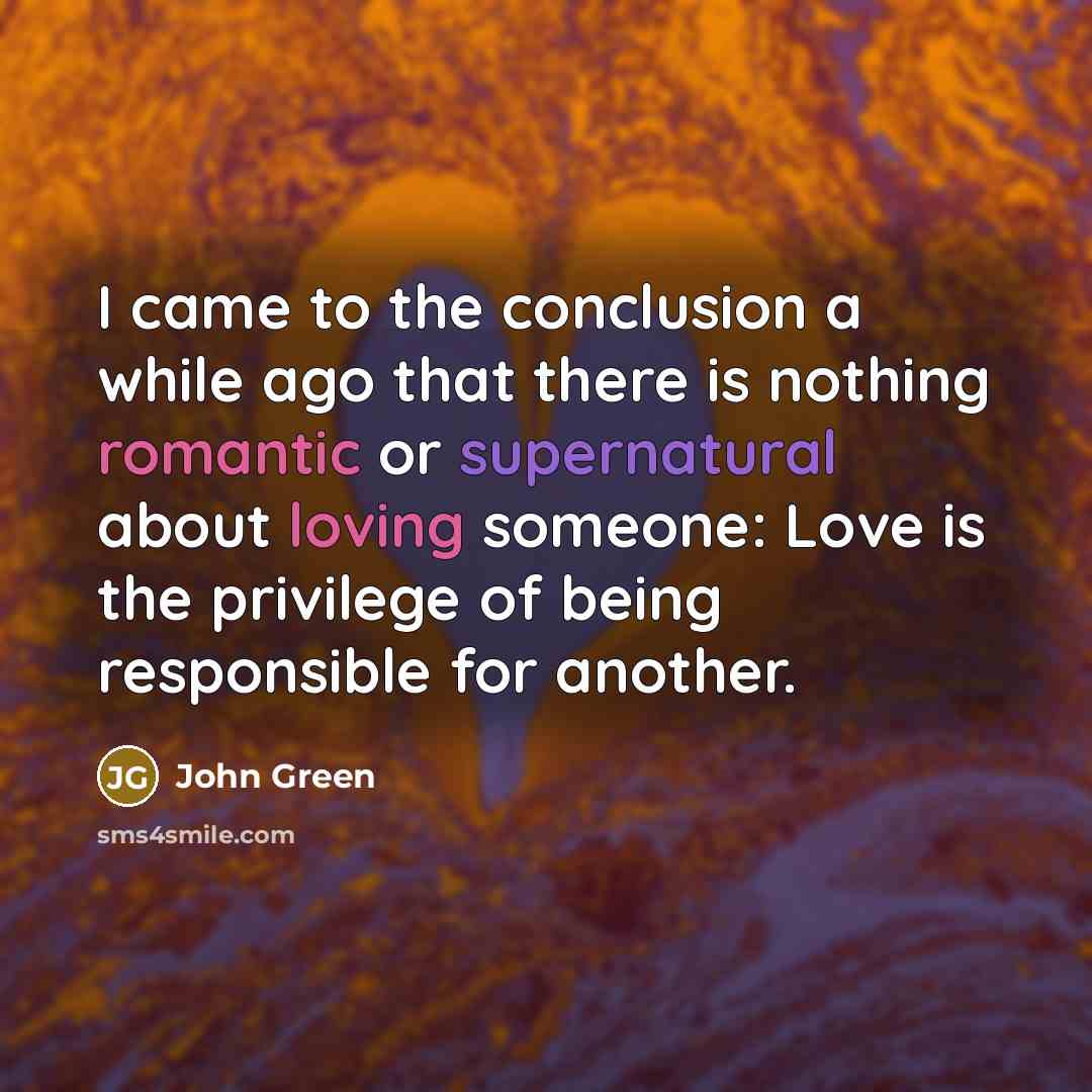 “I came to the conclusion a while ago that there is nothing romantic or supernatural about loving someone: Love is the privilege of being responsible for another.” quote by John Green