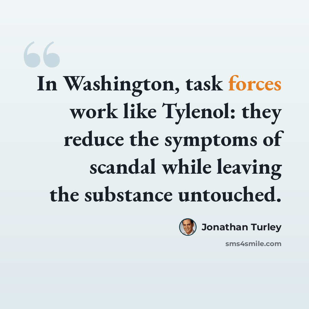 “In Washington, task forces work like Tylenol: they reduce the symptoms of scandal while leaving the substance untouched.” quote by Jonathan Turley