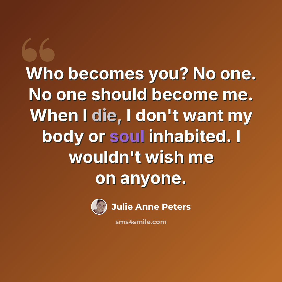 “Who becomes you? No one. No one should become me. When I die, I don't want my body or soul inhabited. I wouldn't wish me on anyone.” quote by Julie Anne Peters