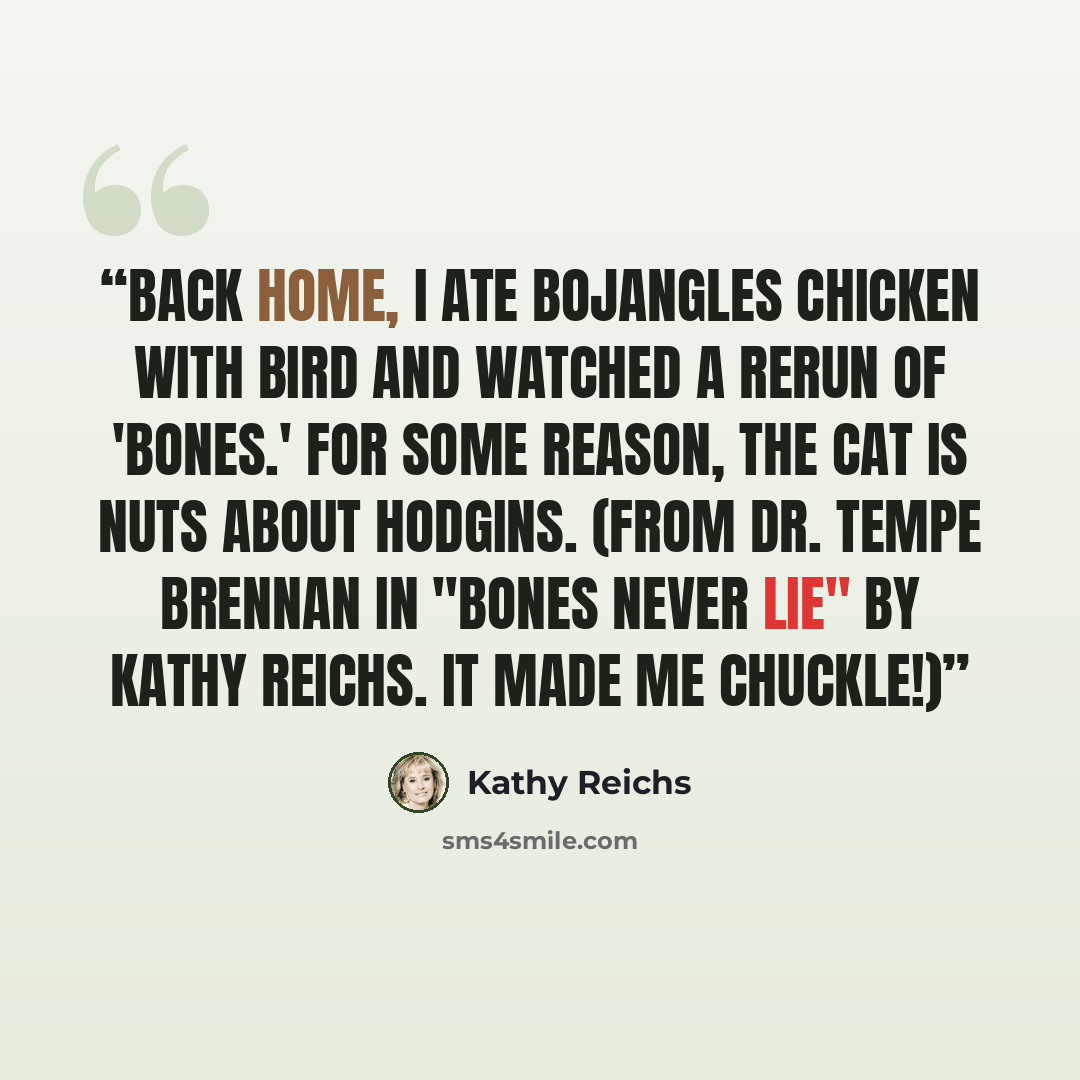 “Back home, I ate Bojangles chicken with Bird and watched a rerun of 'Bones.' For some reason, the cat is nuts about Hodgins. (From Dr. Tempe Brennan in "Bones Never Lie" by Kathy Reichs. It made me chuckle!)” quote by Kathy Reichs