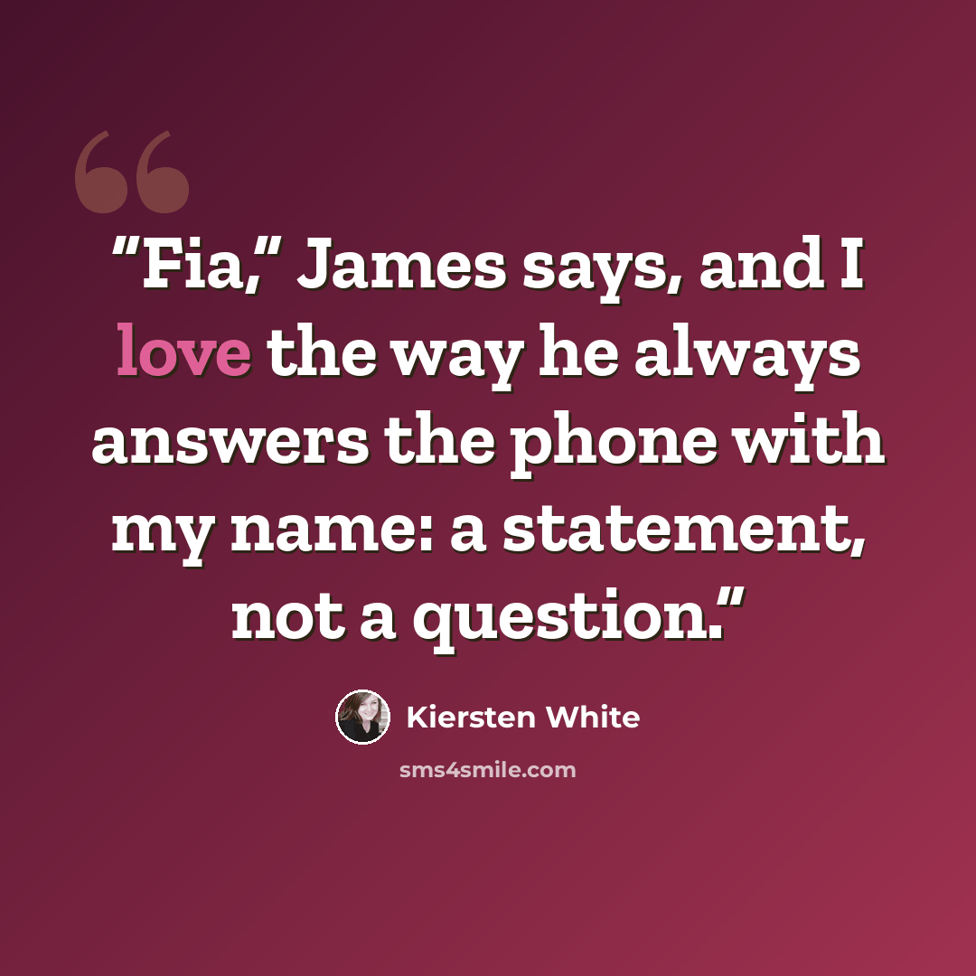 “Fia,” James says, and I love the way he always answers the phone with my name: a statement, not a question.” quote by Kiersten White