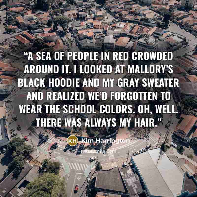 “A sea of people in red crowded around it. I looked at Mallory’s black hoodie and my gray sweater and realized we’d forgotten to wear the school colors. Oh, well. There was always my hair.” quote by Kim Harrington