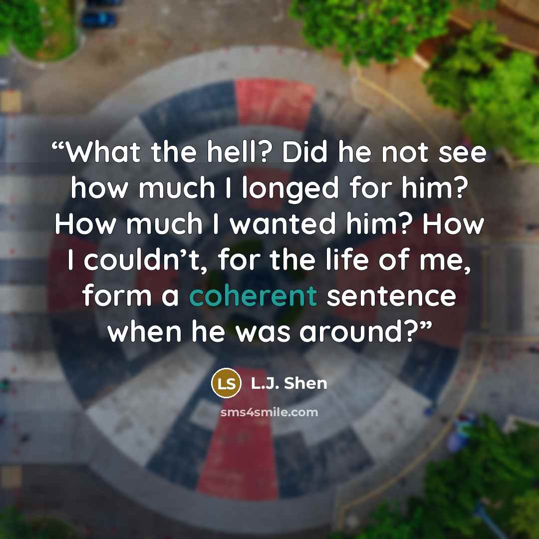 “What the hell? Did he not see how much I longed for him? How much I wanted him? How I couldn’t, for the life of me, form a coherent sentence when he was around?” quote by L.J. Shen