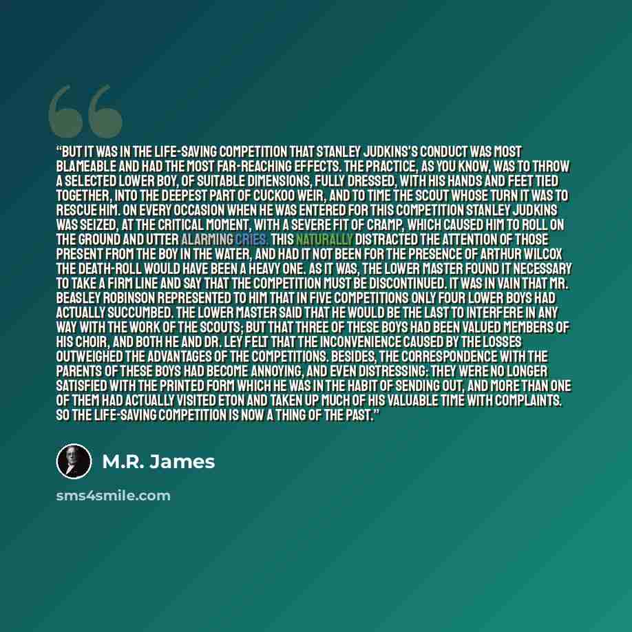 “But it was in the life-saving competition that Stanley Judkins's conduct was most blameable and had the most far-reaching effects. The practice, as you know, was to throw a selected lower boy, of suitable dimensions, fully dressed, with his hands and feet tied together, into the deepest part of…” quote by M.R. James