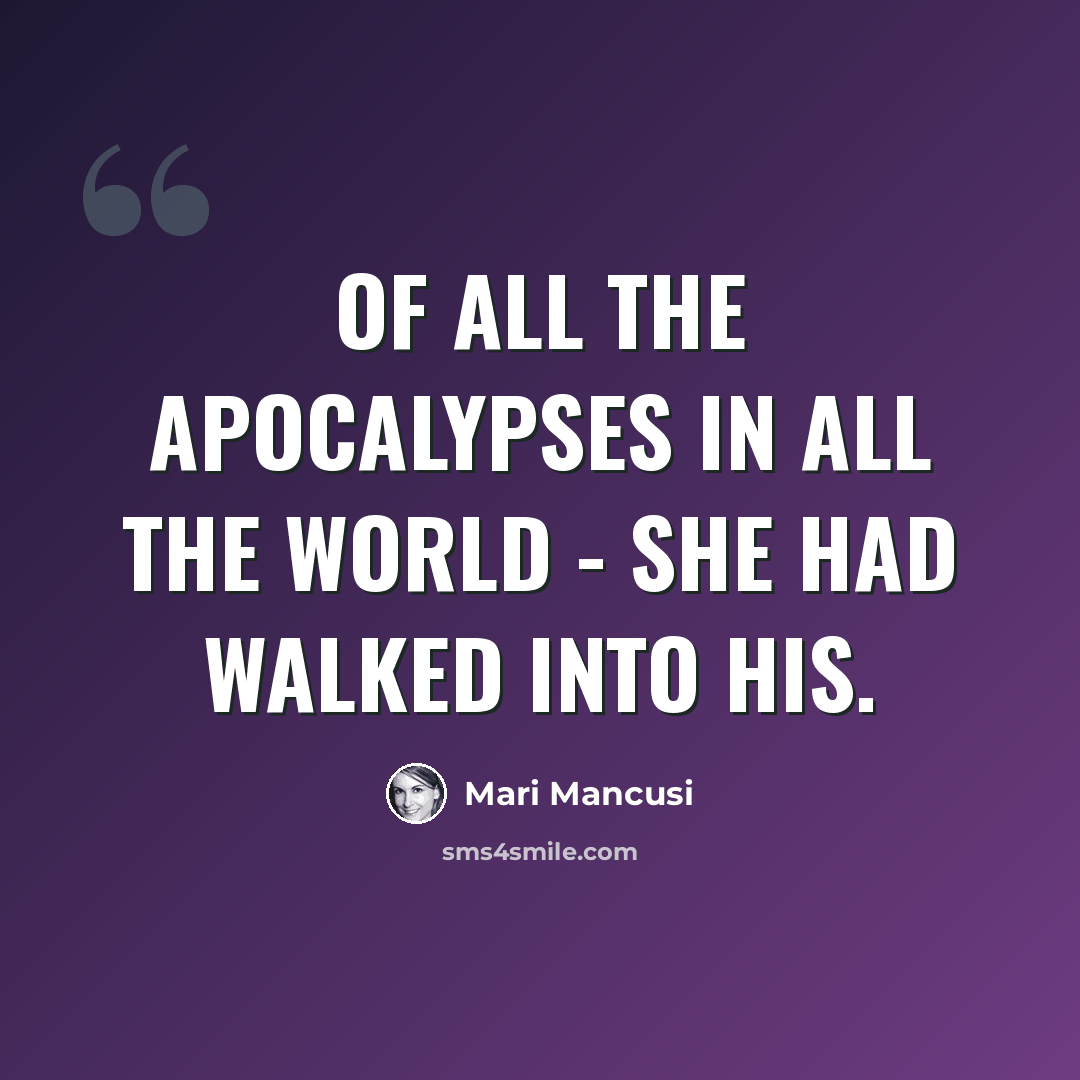 “Of all the apocalypses in all the world - she had walked into his.” quote by Mari Mancusi