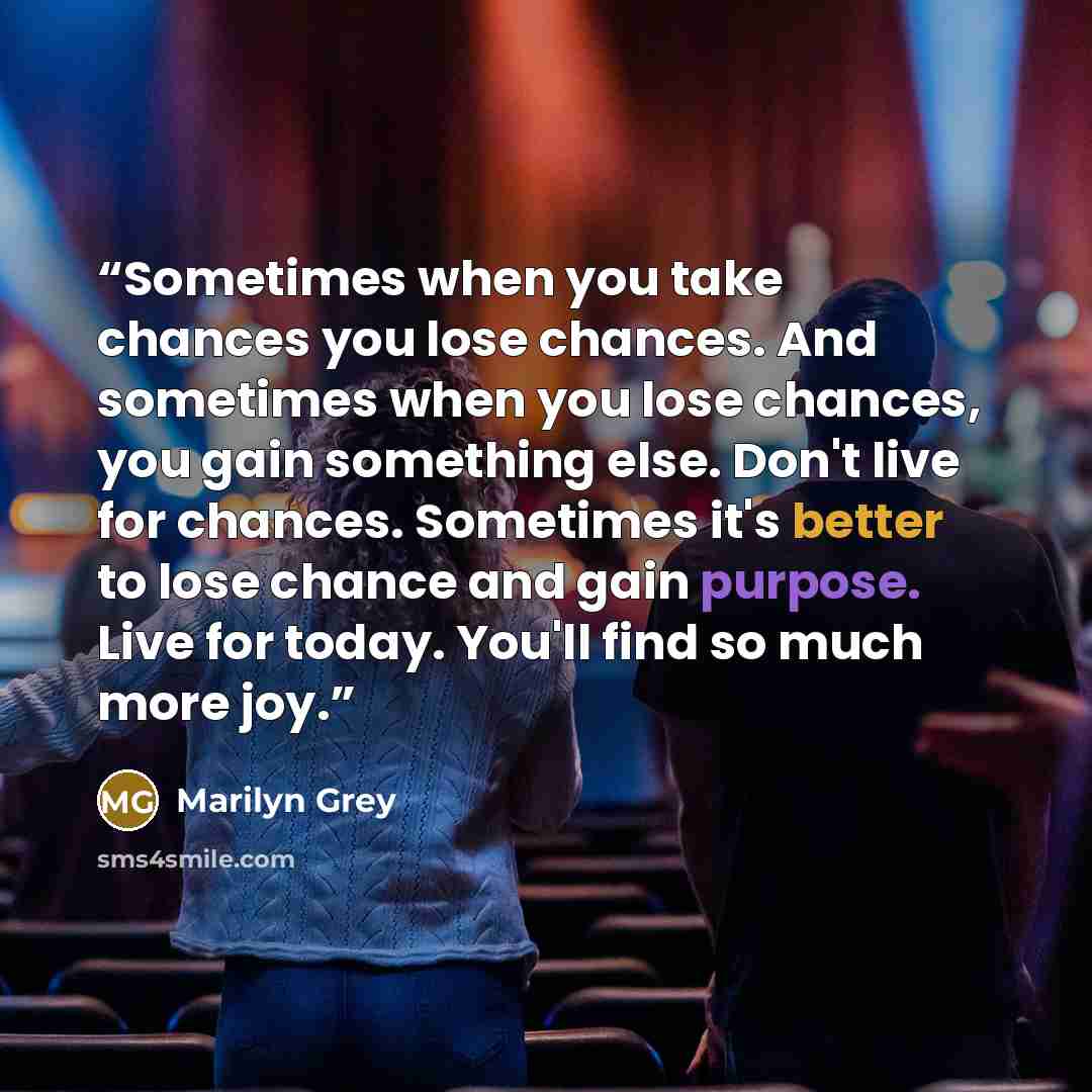 “Sometimes when you take chances you lose chances. And sometimes when you lose chances, you gain something else. Don't live for chances. Sometimes it's better to lose chance and gain purpose. Live for today. You'll find so much more joy.” quote by Marilyn Grey