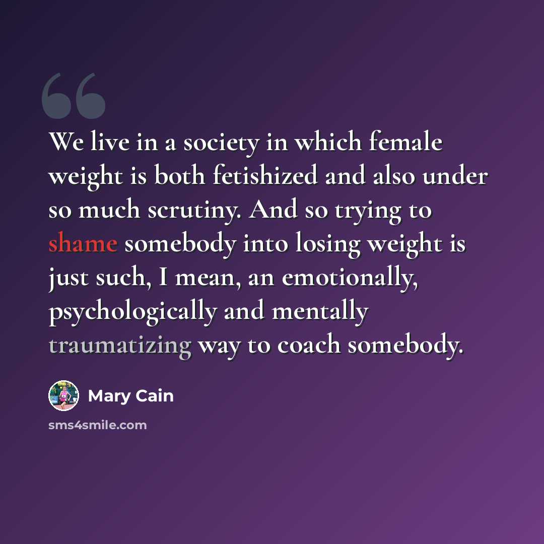 “We live in a society in which female weight is both fetishized and also under so much scrutiny. And so trying to shame somebody into losing weight is just such, I mean, an emotionally, psychologically and mentally traumatizing way to coach somebody.” quote by Mary Cain