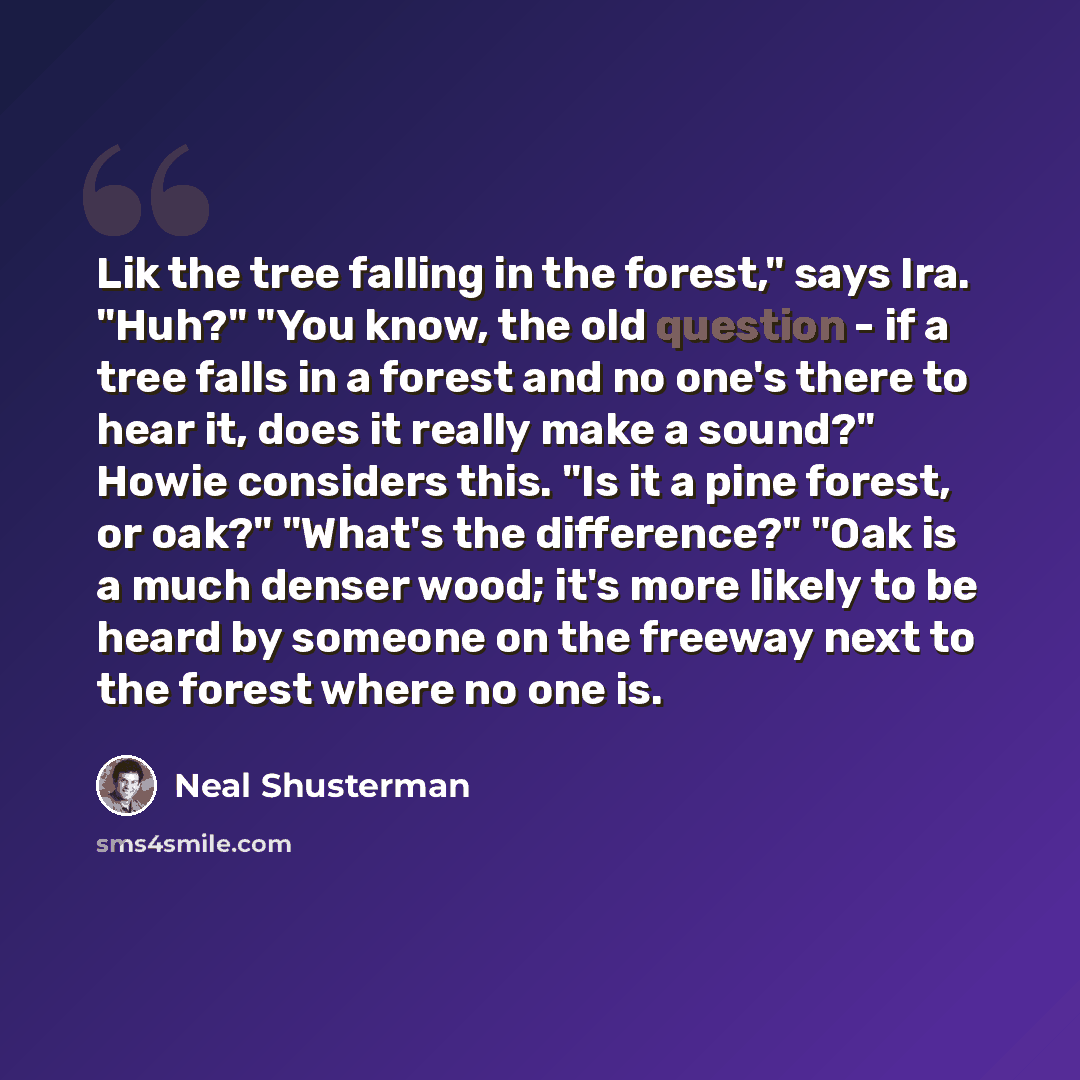 “Lik the tree falling in the forest," says Ira. "Huh?" "You know, the old question - if a tree falls in a forest and no one's there to hear it, does it really make a sound?" Howie considers this. "Is it a pine forest, or oak?" "What's the difference?" "Oak is a much denser wood; it's more likely to…” quote by Neal Shusterman