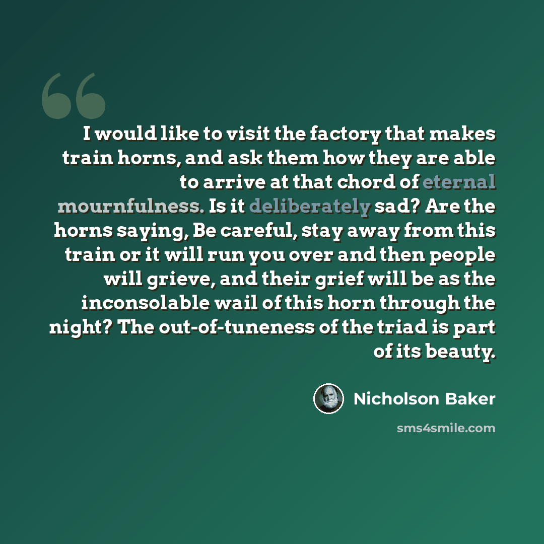 “I would like to visit the factory that makes train horns, and ask them how they are able to arrive at that chord of eternal mournfulness. Is it deliberately sad? Are the horns saying, Be careful, stay away from this train or it will run you over and then people will grieve, and their grief will be…” quote by Nicholson Baker