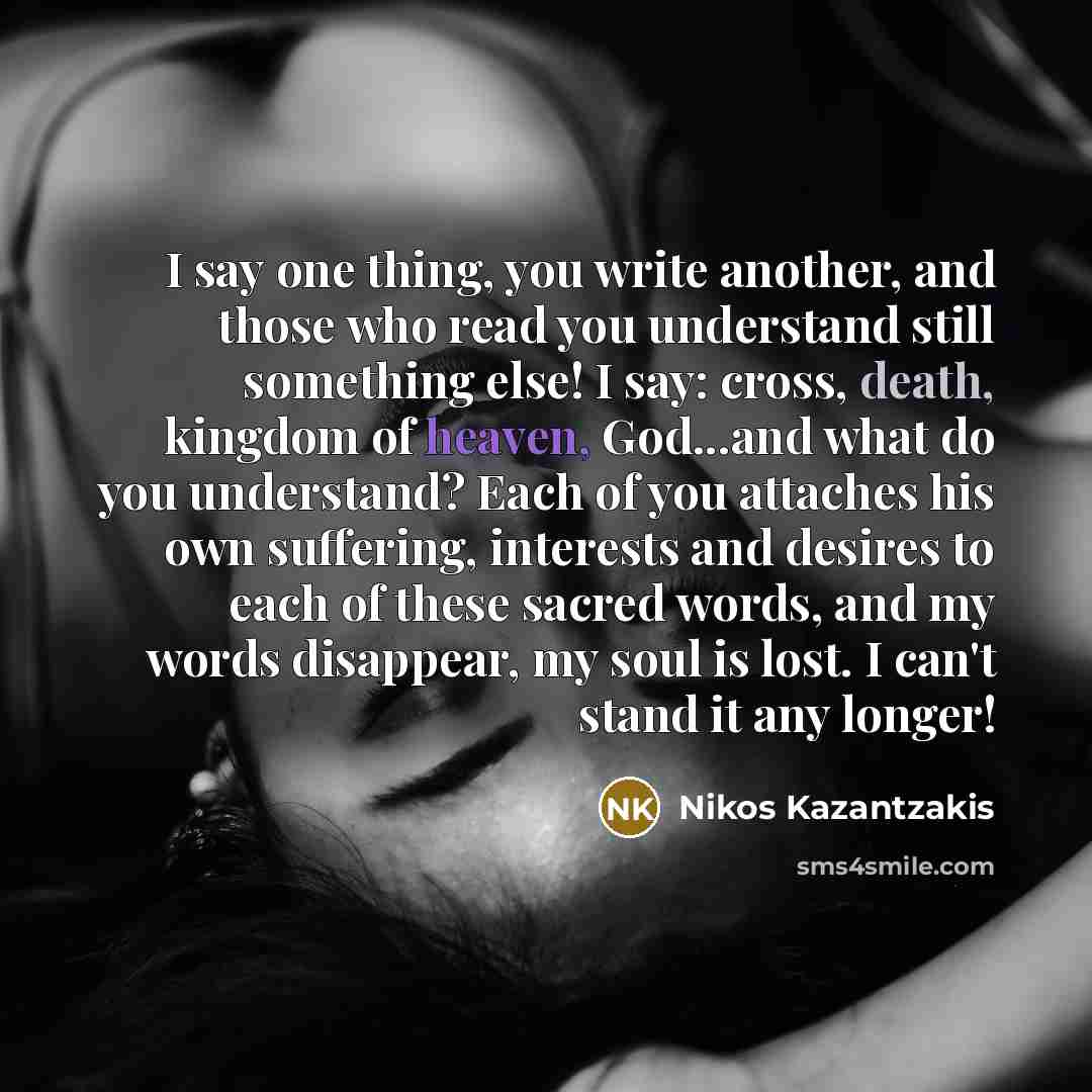 “I say one thing, you write another, and those who read you understand still something else! I say: cross, death, kingdom of heaven, God...and what do you understand? Each of you attaches his own suffering, interests and desires to each of these sacred words, and my words disappear, my soul is…” quote by Nikos Kazantzakis