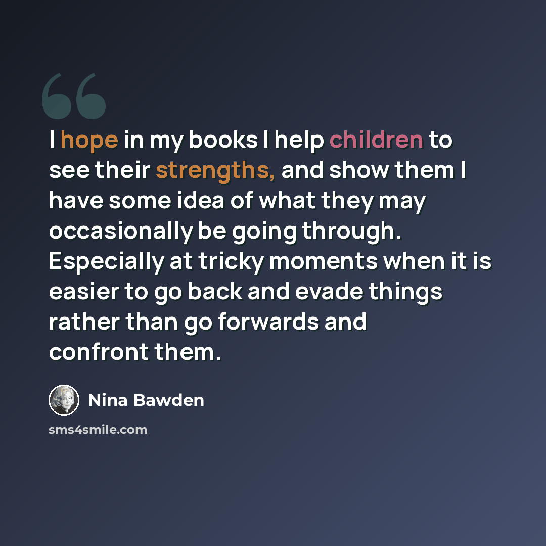 “I hope in my books I help children to see their strengths, and show them I have some idea of what they may occasionally be going through. Especially at tricky moments when it is easier to go back and evade things rather than go forwards and confront them.” quote by Nina Bawden