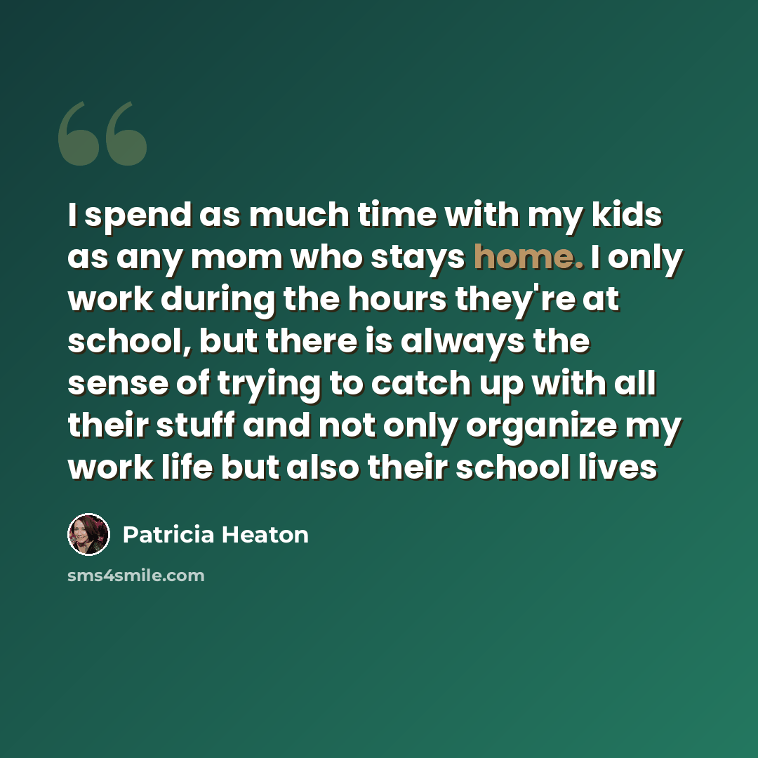 “I spend as much time with my kids as any mom who stays home. I only work during the hours they're at school, but there is always the sense of trying to catch up with all their stuff and not only organize my work life but also their school lives” quote by Patricia Heaton