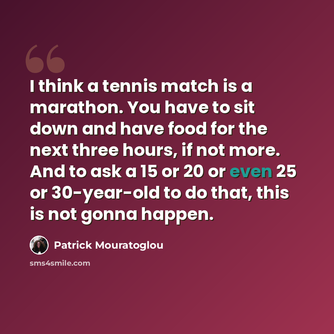“I think a tennis match is a marathon. You have to sit down and have food for the next three hours, if not more. And to ask a 15 or 20 or even 25 or 30-year-old to do that, this is not gonna happen.” quote by Patrick Mouratoglou