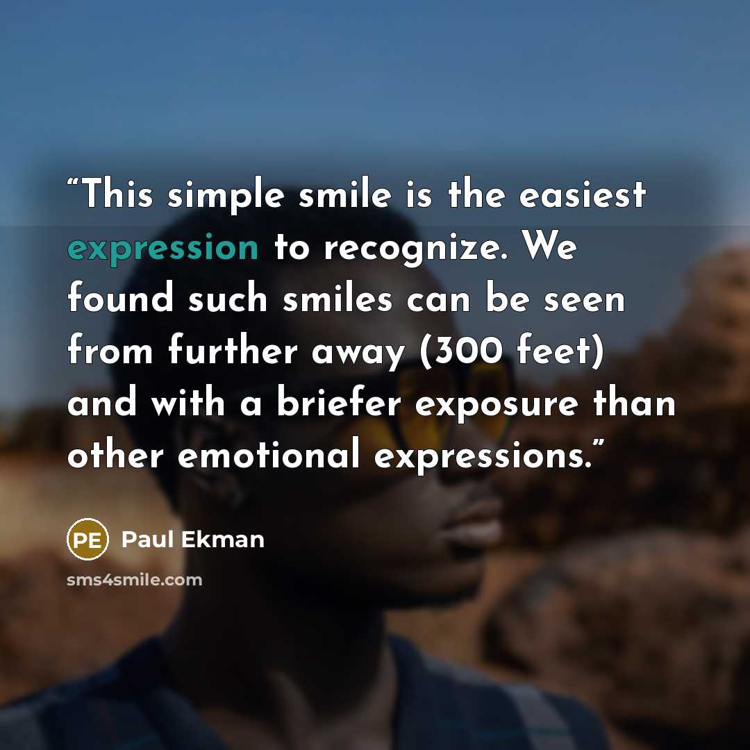 “This simple smile is the easiest expression to recognize. We found such smiles can be seen from further away (300 feet) and with a briefer exposure than other emotional expressions.” quote by Paul Ekman