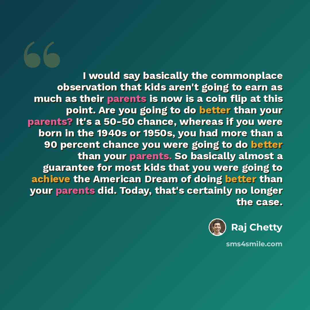 “I would say basically the commonplace observation that kids aren't going to earn as much as their parents is now is a coin flip at this point. Are you going to do better than your parents? It's a 50-50 chance, whereas if you were born in the 1940s or 1950s, you had more than a 90 percent chance…” quote by Raj Chetty