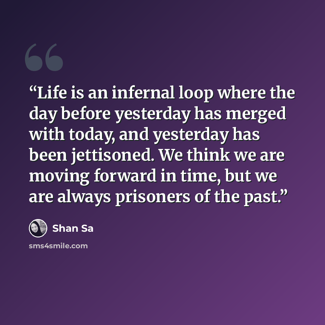 “Life is an infernal loop where the day before yesterday has merged with today, and yesterday has been jettisoned. We think we are moving forward in time, but we are always prisoners of the past.” quote by Shan Sa