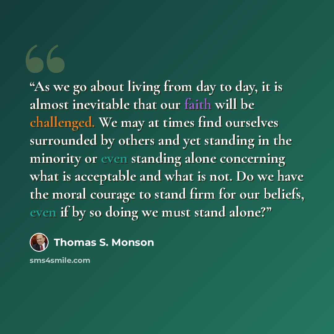 “As we go about living from day to day, it is almost inevitable that our faith will be challenged. We may at times find ourselves surrounded by others and yet standing in the minority or even standing alone concerning what is acceptable and what is not. Do we have the moral courage to stand firm…” quote by Thomas S. Monson