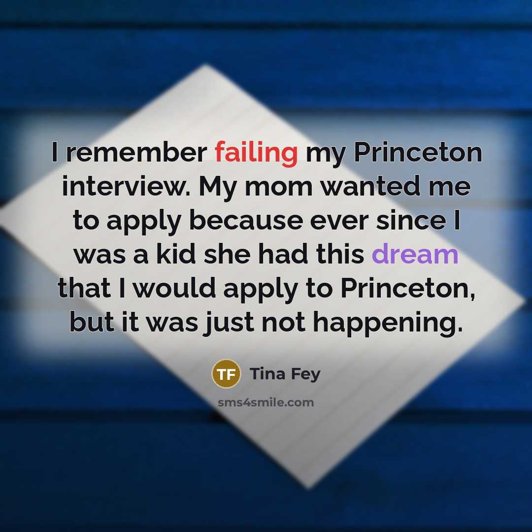 “I remember failing my Princeton interview. My mom wanted me to apply because ever since I was a kid she had this dream that I would apply to Princeton, but it was just not happening.” quote by Tina Fey