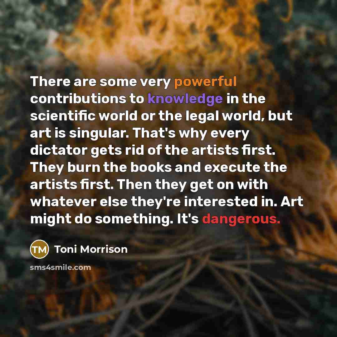 “There are some very powerful contributions to knowledge in the scientific world or the legal world, but art is singular. That's why every dictator gets rid of the artists first. They burn the books and execute the artists first. Then they get on with whatever else they're interested in. Art might…” quote by Toni Morrison