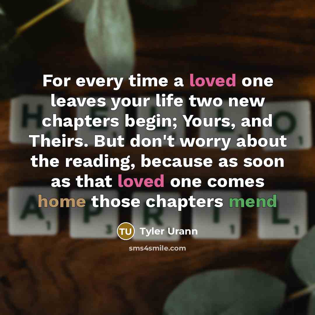 “For every time a loved one leaves your life two new chapters begin; Yours, and Theirs. But don't worry about the reading, because as soon as that loved one comes home those chapters mend” quote by Tyler Urann