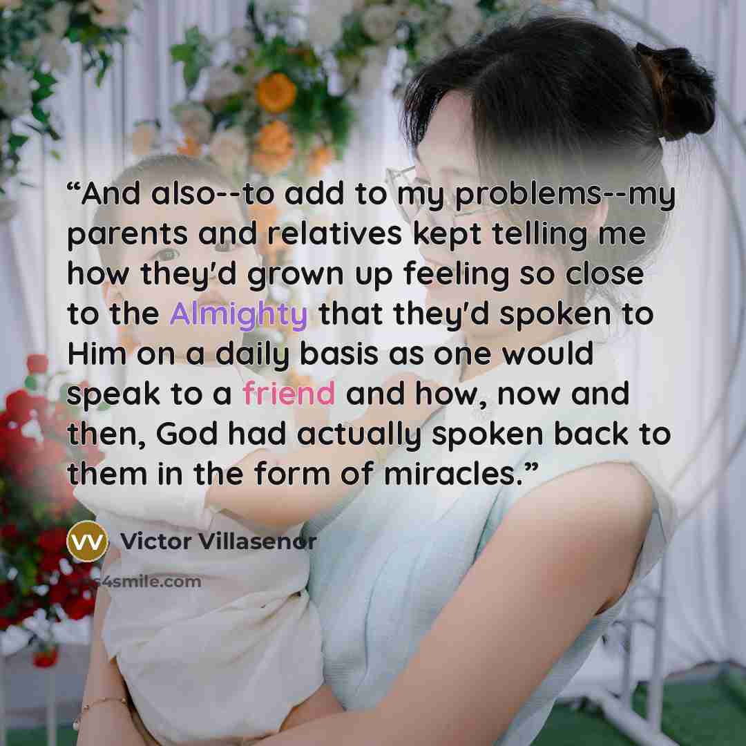 “And also--to add to my problems--my parents and relatives kept telling me how they'd grown up feeling so close to the Almighty that they'd spoken to Him on a daily basis as one would speak to a friend and how, now and then, God had actually spoken back to them in the form of miracles.” quote by Victor Villasenor
