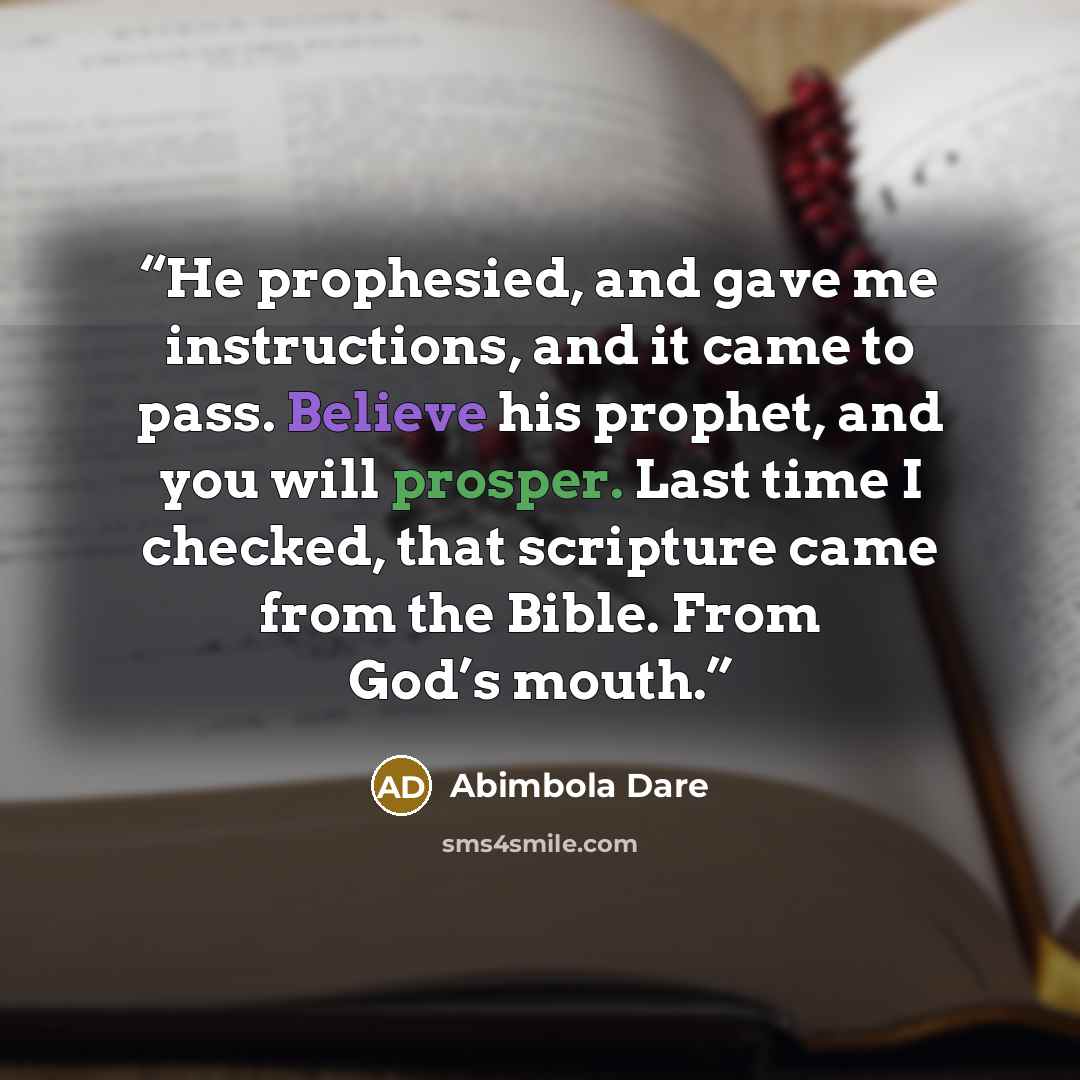 “He prophesied, and gave me instructions, and it came to pass. Believe his prophet, and you will prosper. Last time I checked, that scripture came from the Bible. From God’s mouth.” quote by Abimbola Dare