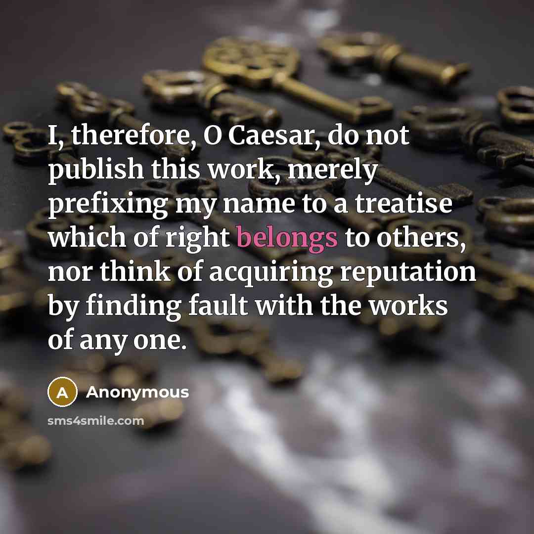 “I, therefore, O Caesar, do not publish this work, merely prefixing my name to a treatise which of right belongs to others, nor think of acquiring reputation by finding fault with the works of any one.” quote by Anonymous