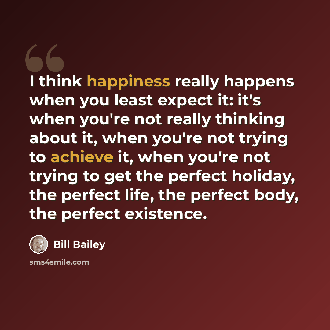 “I think happiness really happens when you least expect it: it's when you're not really thinking about it, when you're not trying to achieve it, when you're not trying to get the perfect holiday, the perfect life, the perfect body, the perfect existence.” quote by Bill Bailey
