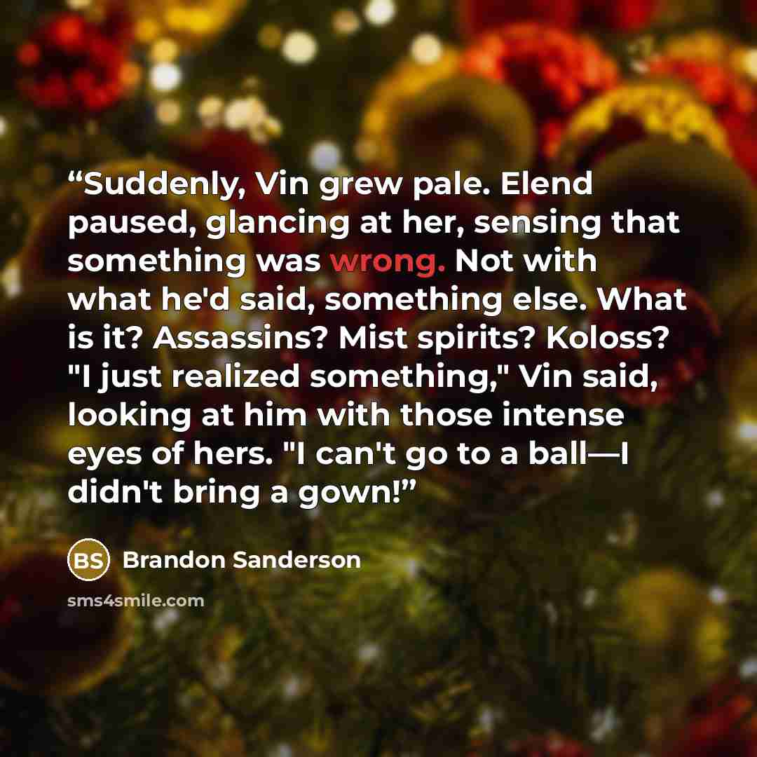“Suddenly, Vin grew pale. Elend paused, glancing at her, sensing that something was wrong. Not with what he'd said, something else. What is it? Assassins? Mist spirits? Koloss? "I just realized something," Vin said, looking at him with those intense eyes of hers. "I can't go to a ball—I didn't…” quote by Brandon Sanderson