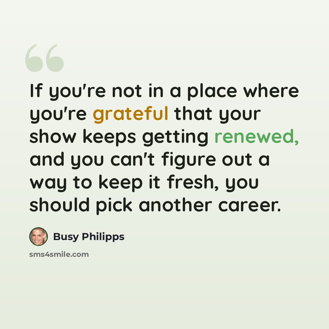 “If you're not in a place where you're grateful that your show keeps getting renewed, and you can't figure out a way to keep it fresh, you should pick another career.” quote by Busy Philipps