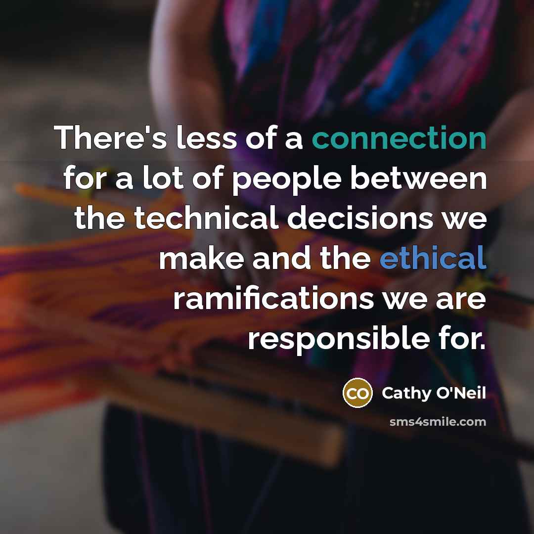 “There's less of a connection for a lot of people between the technical decisions we make and the ethical ramifications we are responsible for.” quote by Cathy O'Neil