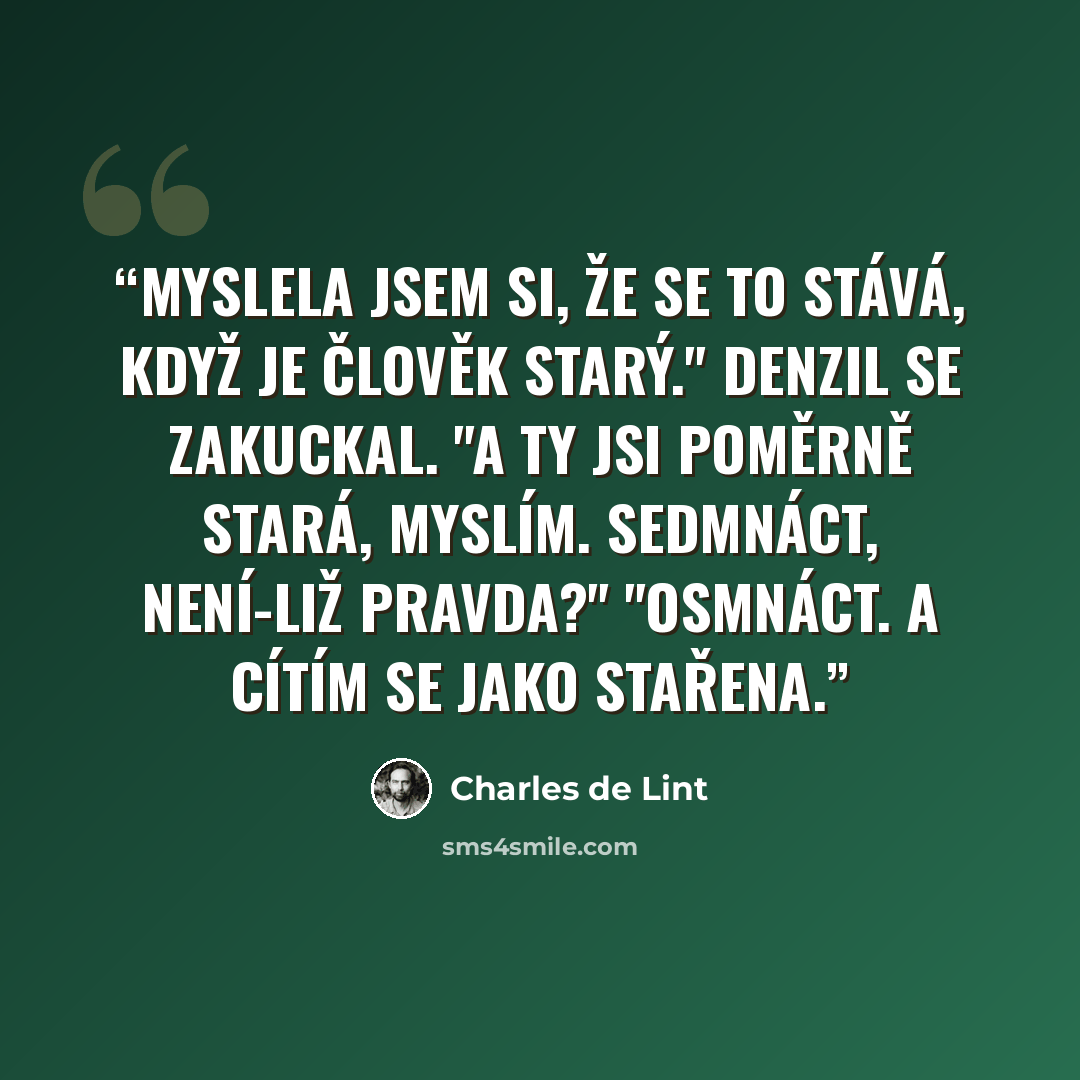 “Myslela jsem si, že se to stává, když je člověk starý." Denzil se zakuckal. "A ty jsi poměrně stará, myslím. Sedmnáct, není-liž pravda?" "Osmnáct. A cítím se jako stařena.” quote by Charles de Lint
