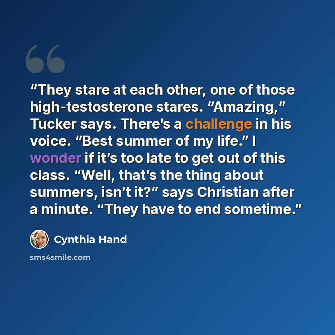 “They stare at each other, one of those high-testosterone stares. “Amazing,” Tucker says. There’s a challenge in his voice. “Best summer of my life.” I wonder if it’s too late to get out of this class. “Well, that’s the thing about summers, isn’t it?” says Christian after a minute. “They have to…” quote by Cynthia Hand