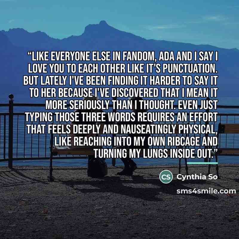 “Like everyone else in fandom, Ada and I say I love you to each other like it's punctuation. But lately I've been finding it harder to say it to her because I've discovered that I mean it more seriously than I thought. Even just typing those three words requires an effort that feels deeply and…” quote by Cynthia So