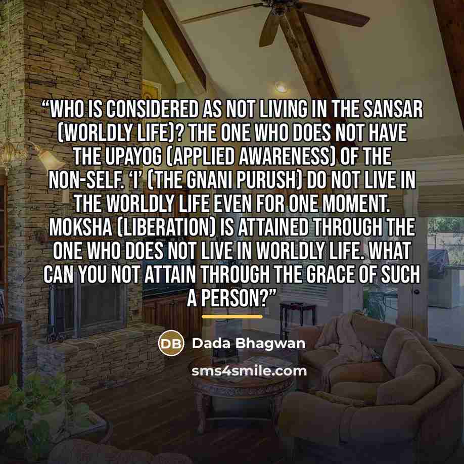 “Who is considered as not living in the sansar (worldly life)? The one who does not have the upayog (applied awareness) of the non-Self. ‘I’ (the Gnani Purush) do not live in the worldly life even for one moment. Moksha (liberation) is attained through the one who does not live in worldly life…” quote by Dada Bhagwan