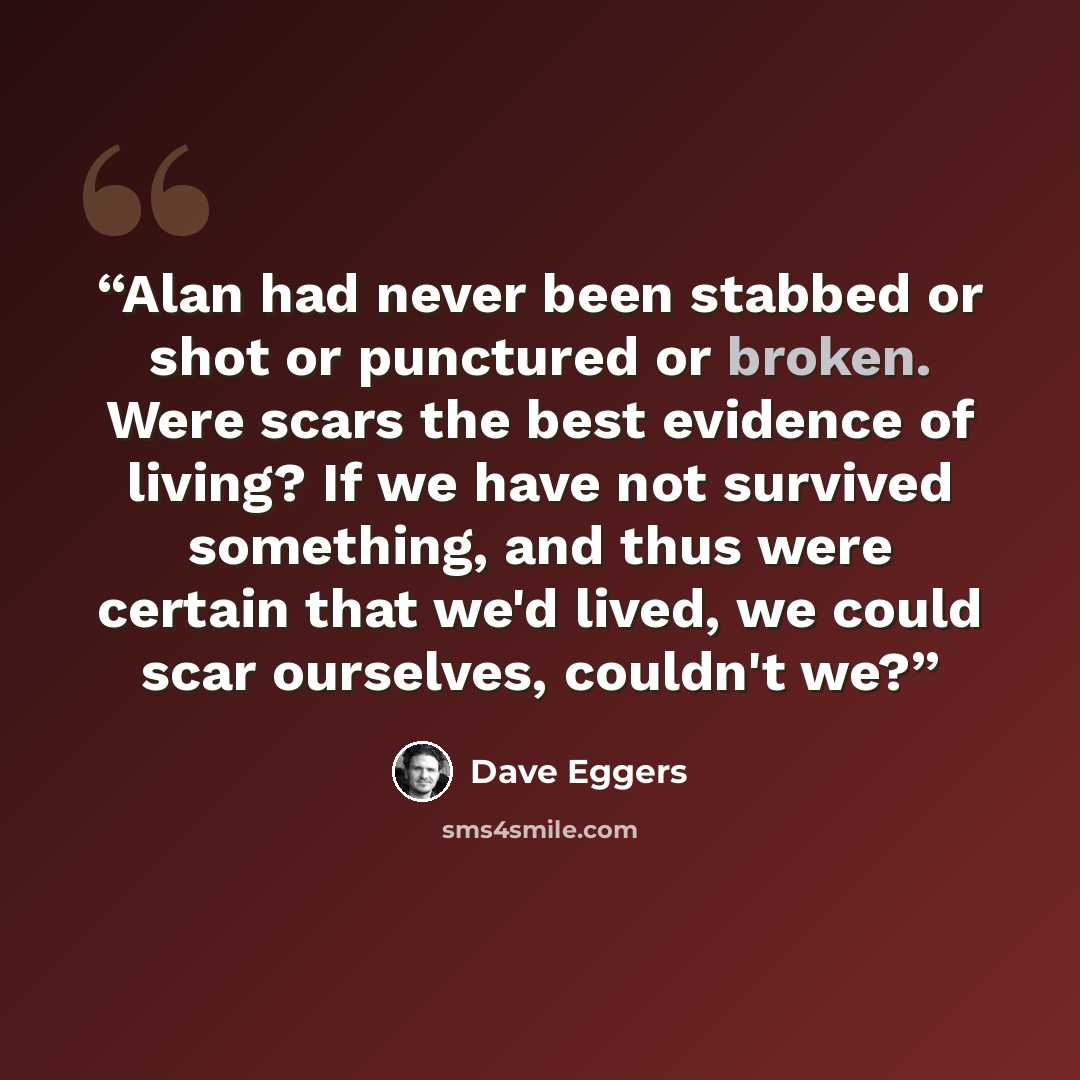 “Alan had never been stabbed or shot or punctured or broken. Were scars the best evidence of living? If we have not survived something, and thus were certain that we'd lived, we could scar ourselves, couldn't we?” quote by Dave Eggers