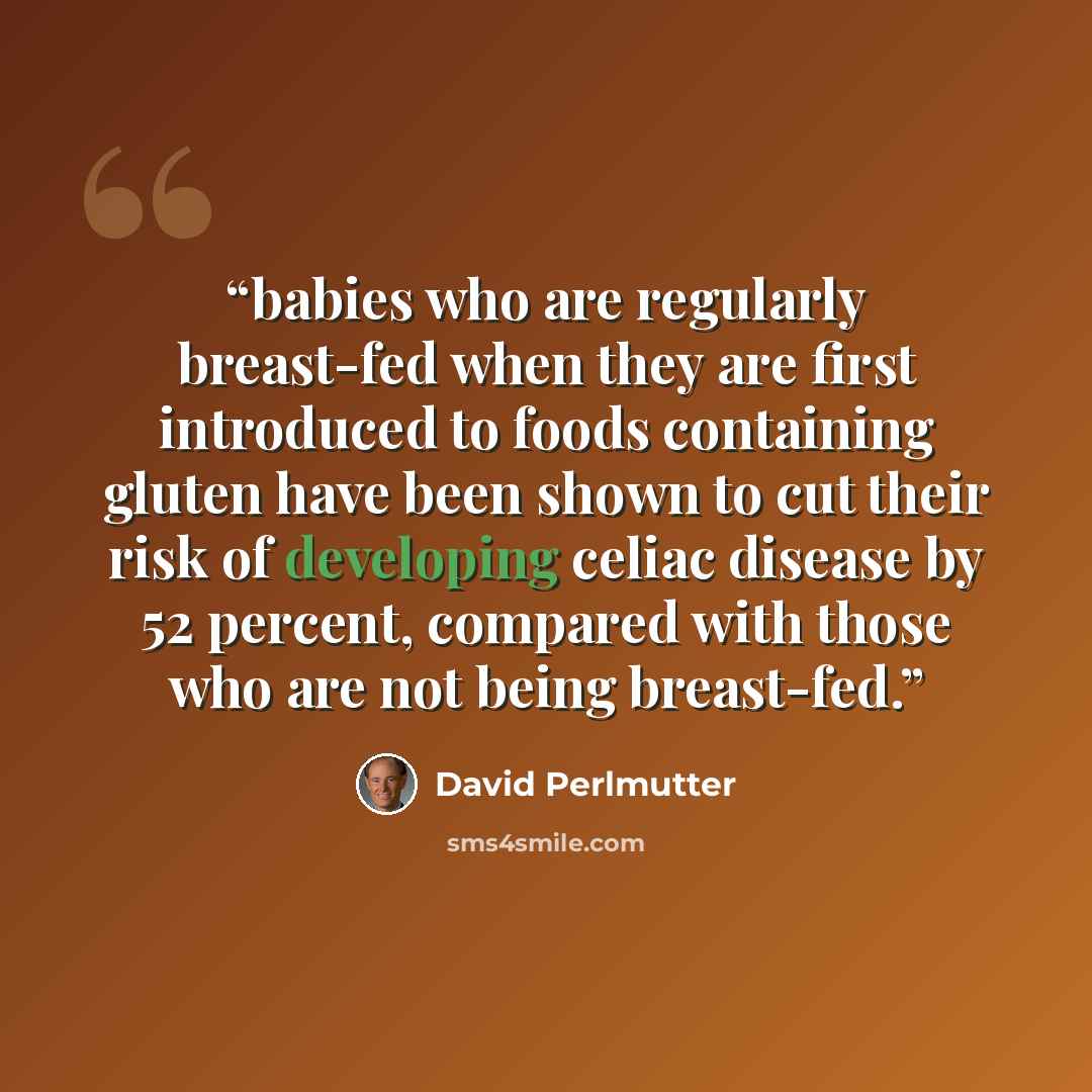 “babies who are regularly breast-fed when they are first introduced to foods containing gluten have been shown to cut their risk of developing celiac disease by 52 percent, compared with those who are not being breast-fed.” quote by David Perlmutter