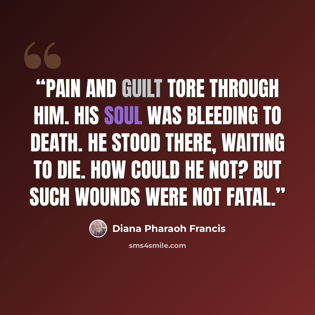 “Pain and guilt tore through him. His soul was bleeding to death. He stood there, waiting to die. How could he not? But such wounds were not fatal.” quote by Diana Pharaoh Francis