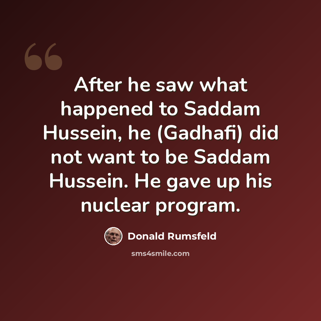 “After he saw what happened to Saddam Hussein, he (Gadhafi) did not want to be Saddam Hussein. He gave up his nuclear program.” quote by Donald Rumsfeld