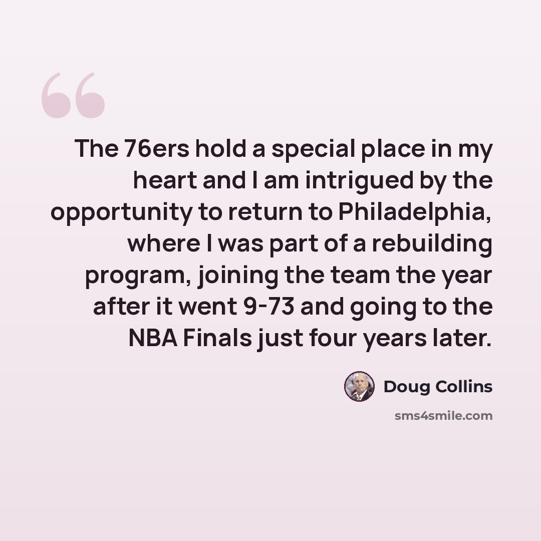 “The 76ers hold a special place in my heart and I am intrigued by the opportunity to return to Philadelphia, where I was part of a rebuilding program, joining the team the year after it went 9-73 and going to the NBA Finals just four years later.” quote by Doug Collins