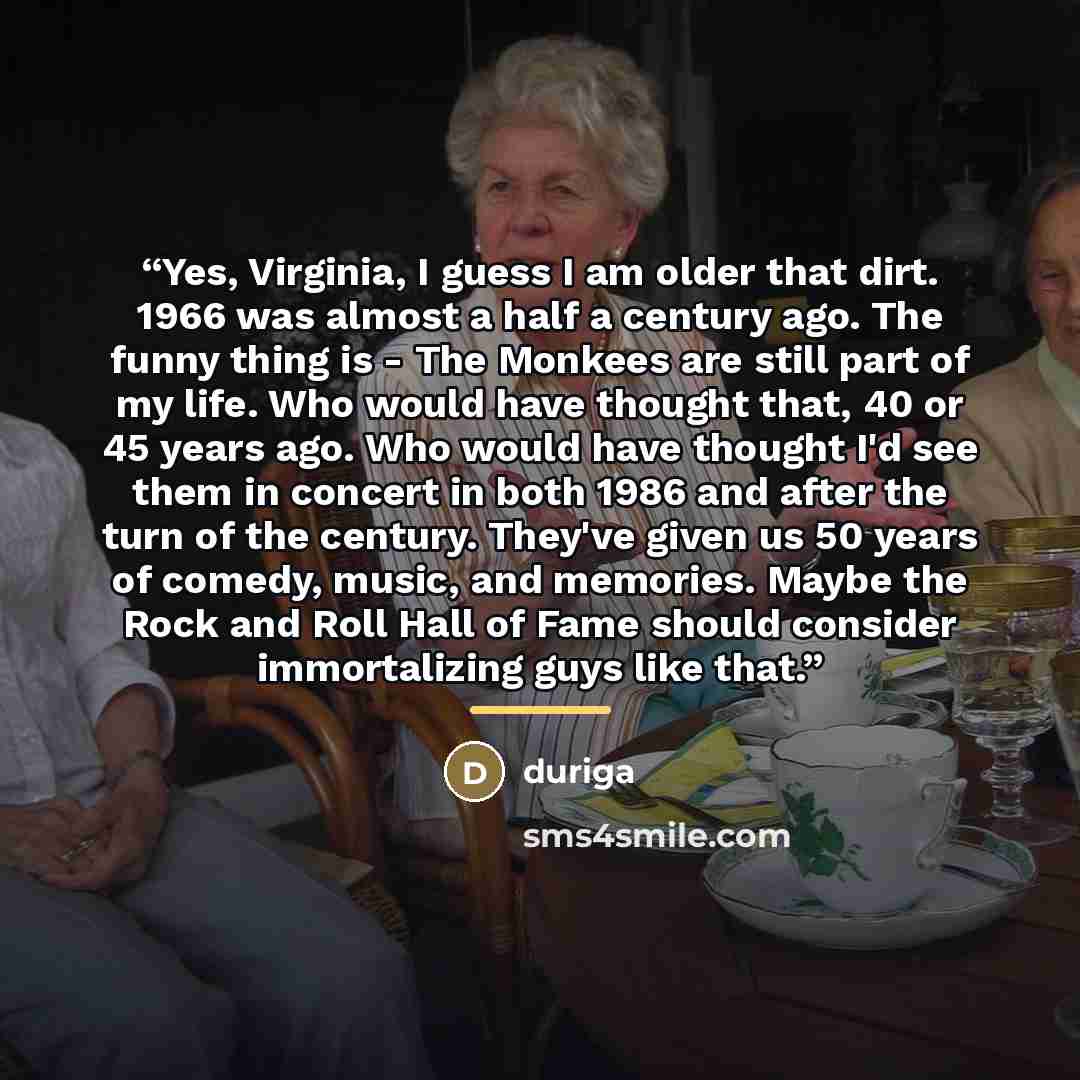 “Yes, Virginia, I guess I am older that dirt. 1966 was almost a half a century ago. The funny thing is - The Monkees are still part of my life. Who would have thought that, 40 or 45 years ago. Who would have thought I'd see them in concert in both 1986 and after the turn of the century. They've…” quote by Duriga