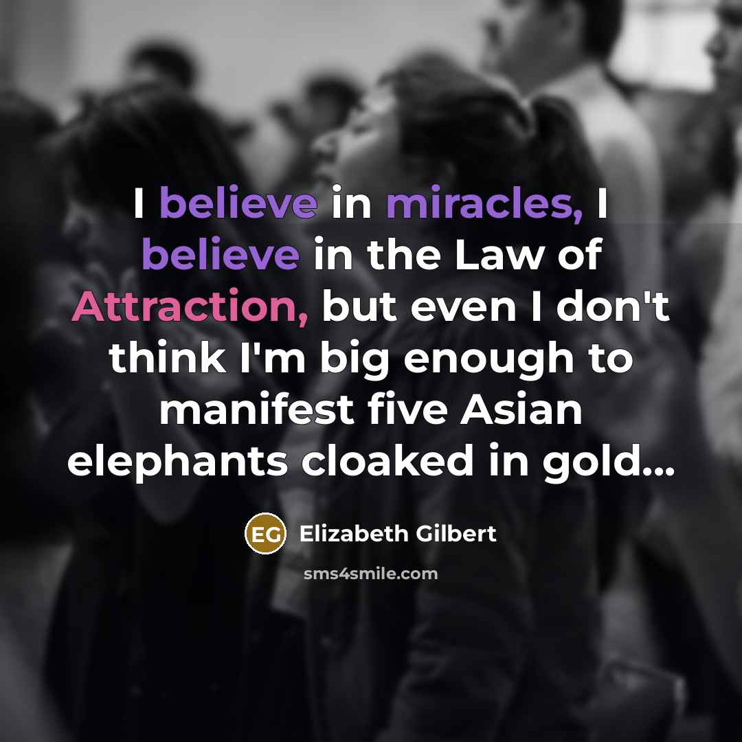 “I believe in miracles, I believe in the Law of Attraction, but even I don't think I'm big enough to manifest five Asian elephants cloaked in gold...” quote by Elizabeth Gilbert
