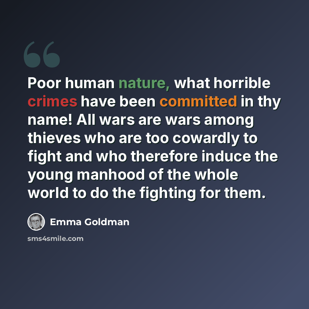 “Poor human nature, what horrible crimes have been committed in thy name! All wars are wars among thieves who are too cowardly to fight and who therefore induce the young manhood of the whole world to do the fighting for them.” quote by Emma Goldman