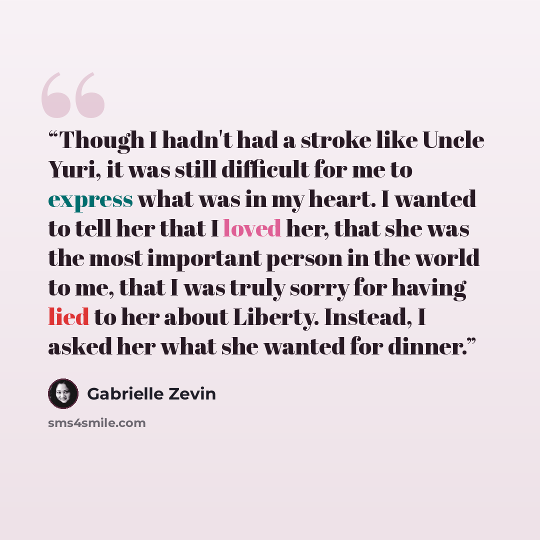 “Though I hadn't had a stroke like Uncle Yuri, it was still difficult for me to express what was in my heart. I wanted to tell her that I loved her, that she was the most important person in the world to me, that I was truly sorry for having lied to her about Liberty. Instead, I asked her what she…” quote by Gabrielle Zevin