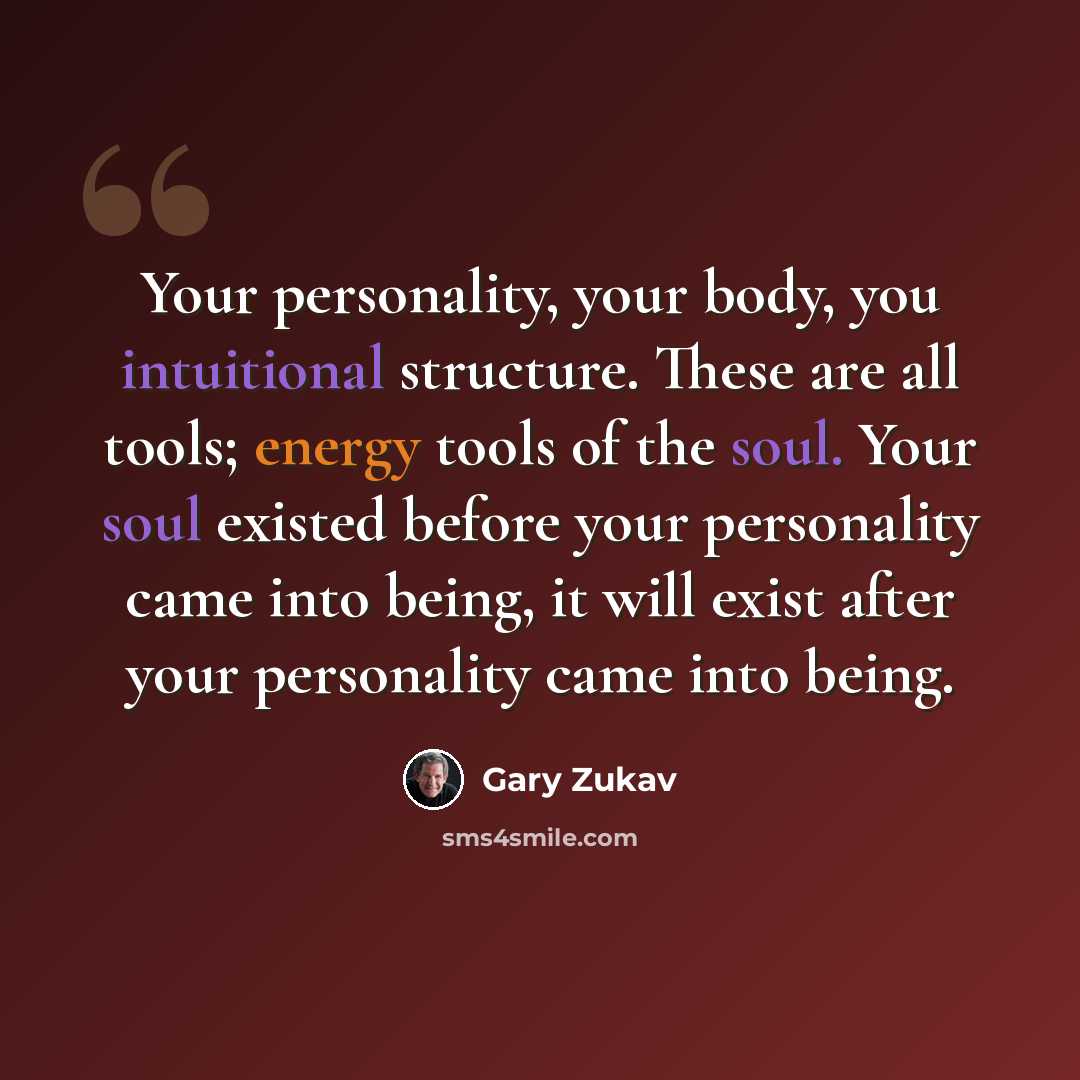 “Your personality, your body, you intuitional structure. These are all tools; energy tools of the soul. Your soul existed before your personality came into being, it will exist after your personality came into being.” quote by Gary Zukav