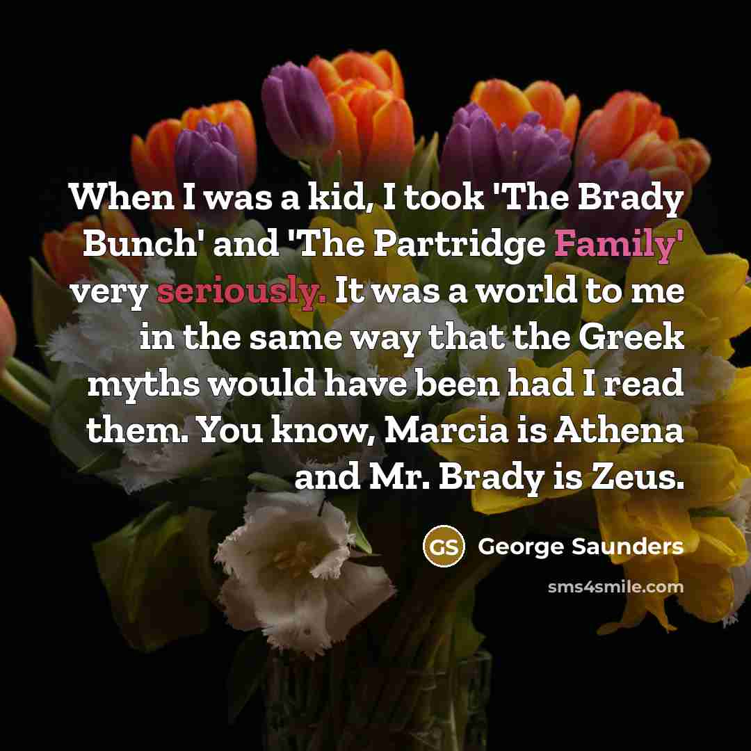 “When I was a kid, I took 'The Brady Bunch' and 'The Partridge Family' very seriously. It was a world to me in the same way that the Greek myths would have been had I read them. You know, Marcia is Athena and Mr. Brady is Zeus.” quote by George Saunders