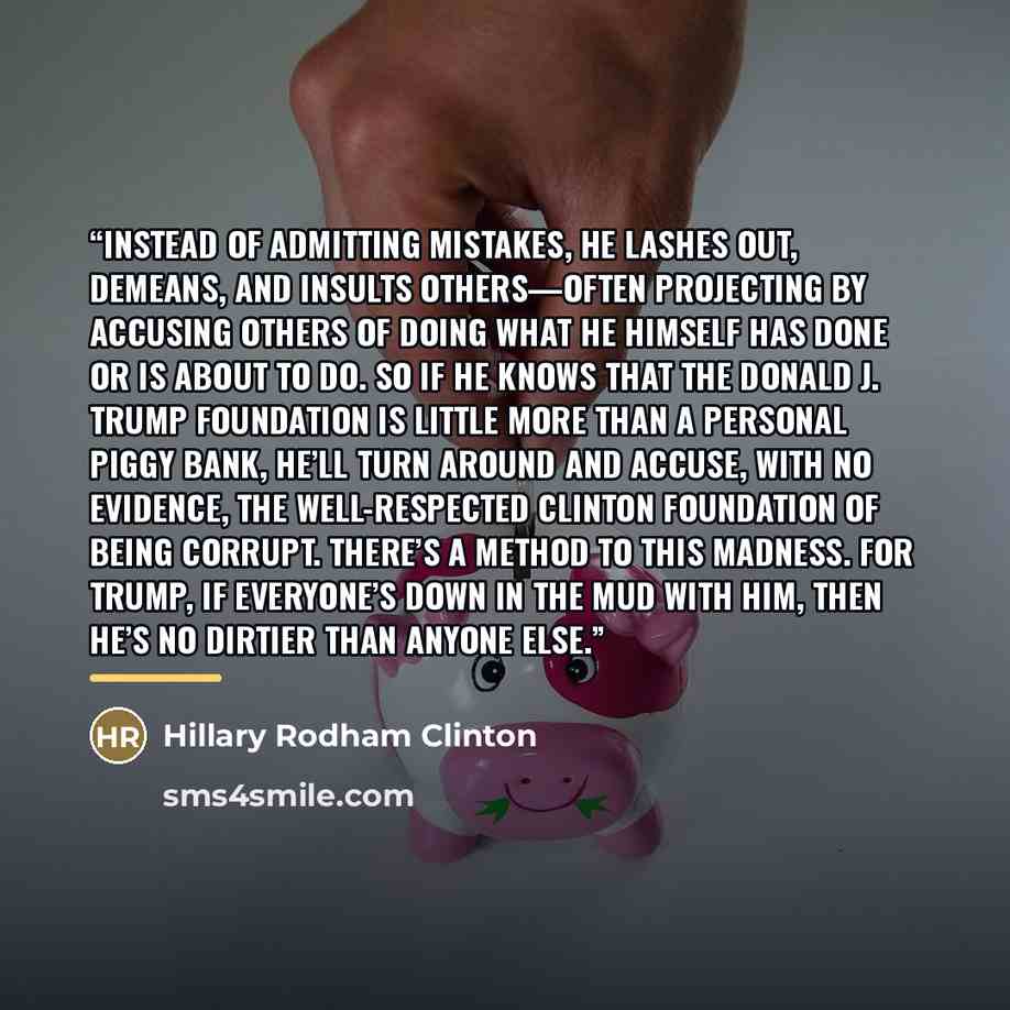 “Instead of admitting mistakes, he lashes out, demeans, and insults others—often projecting by accusing others of doing what he himself has done or is about to do. So if he knows that the Donald J. Trump Foundation is little more than a personal piggy bank, he’ll turn around and accuse, with no…” quote by Hillary Rodham Clinton